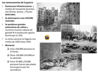 Las consecuencias de la guerra
• Numerosas infraestructuras y
medios de transporte (puentes,
vías férreas, barcos…) fueron
destruidas.
• Se destruyeron unas 250.000
viviendas.
• Se perdieron grandes
extensiones de cultivo y
murieron muchas cabezas de
ganado la producción agraria
disminuyó un 25%.
• La renta nacional no llegará a los
niveles de 1936 hasta 1950.
• Murieron:
 Unas 150.000 personas en
el frente.
 Otras 130.000-150.000 en
la represión.
 Entre 35.000 y 50.000
personas fueron ejecutadas
tras la guerra por los
vencedores.
 