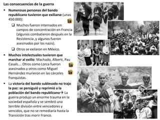 Las consecuencias de la guerra
 Numerosas personas del bando
republicano tuvieron que exiliarse (unas
450.000):
 Muchos fueron internados en
campos de concentración en Francia
(algunos combatieron después en la
Resistencia ,y algunos fueron
asesinados por los nazis).
 Otros se exilaron en México.
 Muchos intelectuales tuvieron que
marchar al exilio: Machado, Alberti, Pau
Casals…. Otros como Lorca fueron
asesinados y otros como Miguel
Hernández murieron en las cárceles
franquistas.
 La victoria del bando sublevado no trajo
la paz: se persiguió y reprimió a la
población del bando republicano La
guerra produjo un enorme trauma en la
sociedad española y se sembró una
terrible división entre vencedores y
vencidos, que no se remediaría hasta la
Transición tras morir Franco.
 