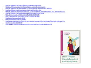 • http://es.slideshare.net/josecarabulense/restauracion-44010469
• http://es.slideshare.net/hammerklavier37/nt61-la-crisis-de-la-restauracin
• http://es.slideshare.net/manuelaperez771/la-dictadura-de-primo-de-rivera-44892582
• http://es.slideshare.net/manuelaperez771/ii-republica-2014-2015
• http://es.slideshare.net/algargos/espaa-y-la-i-guerra-mundial-el-colapso-del-sistema-de-la-restauracin191423
• http://es.slideshare.net/noelplebeyo/sxx-alfonso-xiii-y-primo-de-rivera
• https://www.youtube.com/playlist?list=PL7FE021101EBD7A21
• https://www.youtube.com/playlist?list=PL5CEE29BF87B2980D
• http://slideplayer.es/slide/3172988/
• http://slideplayer.es/slide/10738699/
• http://www.magisterxxi.com/recursos-para-clases-de-bachillerato/2o-bachillerato/historia-de-espana/u15-la-
segunda-republica-1931-1936/
• http://www.grandesbatallas.es/batalla%20inicio%20guerra%20civil%20espanola.html
 