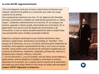 La crisis del 98: regeneracionismo
“Con esto llegamos como por la mano a determinar los factores que
integran esta forma de gobierno y la posición que cada uno ocupa
respecto de los demás.
Esos componentes exteriores son tres: 1º, los oligarcas (los llamados
primates, prohombres o notables de cada bando que forman su “plana
mayor", residentes ordinariamente en el centro); 2º, los caciques, de
primero, segundo o ulterior grado, diseminados por el territorio; 3º, el
gobernador civil, que les sirve de órgano de comunicación y de
instrumento. A esto se reduce fundamentalmente todo el artificio bajo
cuya pesadumbre gime rendida y postrada la Nación.
Oligarcas y caciques constituyen lo que solemos denominar clase
directora o gobernante, distribuida o encasillada en “partidos". Pero
aunque se lo llamemos, no lo es; si lo fuese, formaría parte integrante de
la Nación, sería orgánica representación de ella, y no es sino un cuerpo
extraño, como pudiera serlo una facción de extranjeros apoderados por
la fuerza de Ministerios, Capitanías, telégrafos, ferrocarriles, baterías y
fortalezas para imponer tributos y cobrarlos.
[...] En las elecciones […] no es el pueblo, sino las clases conservadoras y
gobernantes, quienes falsifican el sufragio y corrompen el sistema,
abusando de su posición, de su riqueza, de los resortes de la autoridad y
del poder que para dirigir desde él a las masas les había sido entregado.”
Joaquín COSTA: Oligarquía y caciquismo...
 