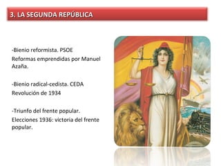 3. LA SEGUNDA REPÚBLICA



-Bienio reformista. PSOE
Reformas emprendidas por Manuel
Azaña.

-Bienio radical-cedista. CEDA
Revolución de 1934

-Triunfo del frente popular.
Elecciones 1936: victoria del frente
popular.
 