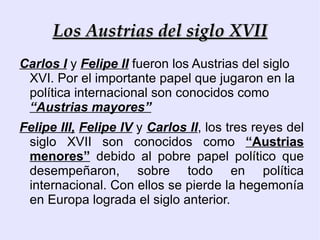 Los Austrias del siglo XVII Carlos I  y  Felipe II  fueron los Austrias del siglo XVI. Por el importante papel que jugaron en la política internacional son conocidos como  “Austrias mayores” 