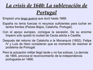 Conflictos internos Otro conflicto   importante, en el reinado de Felipe IV se produjo, cuando en 1624 el Conde-Duque de Olivares propone al Rey una ambiciosa  política de reformas fiscales, económicas, demográficas, administrativas y políticas , que intentó imponer de manera absolutista. 