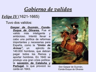 Gobierno de validos Como en otros países europeos, durante el siglo XVII, los reyes reinaban,  pero  no gobernaban personalmente.   Los reyes delegaban el gobierno en los  validos. 