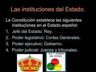 Las instituciones del Estado.
La Constitución establece las siguientes
   instituciones en el Estado español:
1. Jefe del Estado: Rey.
2. Poder legislativo: Cortes Generales.
3. Poder ejecutivo: Gobierno.
4. Poder judicial: Jueces y tribunales.
 