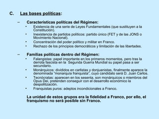 C. Las bases políticas:
– Características políticas del Régimen:
• Existencia de una serie de Leyes Fundamentales (que sustituyen a la
Constitución).
• Inexistencia de partidos políticos: partido único (FET y de las JONS o
Movimiento Nacional).
• Concentración del poder político y militar en Franco.
• Rechazo de los principios democráticos y limitación de las libertades.
– Familias políticas dentro del Régimen:
• Falangistas: papel importante en los primeros momentos, pero tras la
derrota fascista en la Segunda Guerra Mundial su papel pasa a ser
secundario.
• Monárquicos: divididos en carlistas y donjuanistas, finalmente aparece la
denominada “monarquía franquista”, cuyo candidato será D. Juan Carlos.
• Tecnócratas: aparecen en los sesenta, son monárquicos o miembros del
Opus Dei, pretenden conseguir con el desarrollo económico la
despolitización.
• Franquistas puros: adeptos incondicionales a Franco.
La unidad de estos grupos era la fidelidad a Franco, por ello, el
franquismo no será posible sin Franco.
 