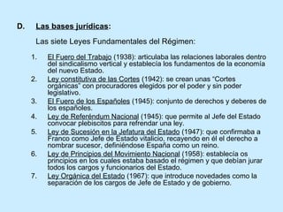 D. Las bases jurídicas:
Las siete Leyes Fundamentales del Régimen:
1. El Fuero del Trabajo (1938): articulaba las relaciones laborales dentro
del sindicalismo vertical y establecía los fundamentos de la economía
del nuevo Estado.
2. Ley constitutiva de las Cortes (1942): se crean unas “Cortes
orgánicas” con procuradores elegidos por el poder y sin poder
legislativo.
3. El Fuero de los Españoles (1945): conjunto de derechos y deberes de
los españoles.
4. Ley de Referéndum Nacional (1945): que permite al Jefe del Estado
convocar plebiscitos para refrendar una ley.
5. Ley de Sucesión en la Jefatura del Estado (1947): que confirmaba a
Franco como Jefe de Estado vitalicio, recayendo en él el derecho a
nombrar sucesor, definiéndose España como un reino.
6. Ley de Principios del Movimiento Nacional (1958): establecía os
principios en los cuales estaba basado el régimen y que debían jurar
todos los cargos y funcionarios del Estado.
7. Ley Orgánica del Estado (1967): que introduce novedades como la
separación de los cargos de Jefe de Estado y de gobierno.
 