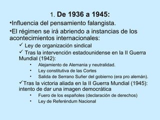 1. De 1936 a 1945:
•Influencia del pensamiento falangista.
•El régimen se irá abriendo a instancias de los
acontecimientos internacionales:
 Ley de organización sindical
 Tras la intervención estadounidense en la II Guerra
Mundial (1942):
• Alejamiento de Alemania y neutralidad.
• Ley constitutiva de las Cortes
• Salida de Serrano Suñer del gobierno (era pro alemán).
Tras la victoria aliada en la II Guerra Mundial (1945):
intento de dar una imagen democrática
• Fuero de los españoles (declaración de derechos)
• Ley de Referéndum Nacional
 