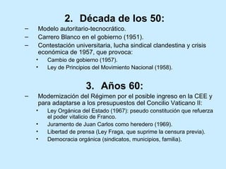 2. Década de los 50:
– Modelo autoritario-tecnocrático.
– Carrero Blanco en el gobierno (1951).
– Contestación universitaria, lucha sindical clandestina y crisis
económica de 1957, que provoca:
• Cambio de gobierno (1957).
• Ley de Principios del Movimiento Nacional (1958).
3. Años 60:
– Modernización del Régimen por el posible ingreso en la CEE y
para adaptarse a los presupuestos del Concilio Vaticano II:
• Ley Orgánica del Estado (1967): pseudo constitución que refuerza
el poder vitalicio de Franco.
• Juramento de Juan Carlos como heredero (1969).
• Libertad de prensa (Ley Fraga, que suprime la censura previa).
• Democracia orgánica (sindicatos, municipios, familia).
 