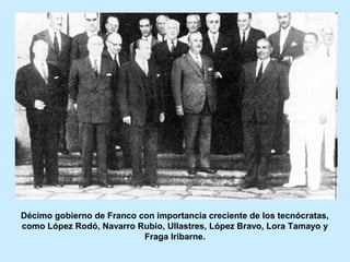 Décimo gobierno de Franco con importancia creciente de los tecnócratas,
como López Rodó, Navarro Rubio, Ullastres, López Bravo, Lora Tamayo y
Fraga Iribarne.
 