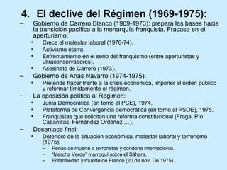 4. El declive del Régimen (1969-1975):
– Gobierno de Carrero Blanco (1969-1973): prepara las bases hacia
la transición pacífica a la monarquía franquista. Fracasa en el
aperturismo:
• Crece el malestar laboral (1970-74).
• Activismo etarra.
• Enfrentamiento en el seno del franquismo (entre aperturistas y
ultraconservadores).
• Asesinato de Carrero (1973).
– Gobierno de Arias Navarro (1974-1975):
• Pretende hacer frente a la crisis económica, imponer el orden público
y reformar tímidamente el régimen.
– La oposición política al Régimen:
• Junta Democrática (en torno al PCE), 1974.
• Plataforma de Convergencia democrática (en torno al PSOE), 1975.
• Franquistas que solicitan una reforma constitucional (Fraga, Pío
Cabanillas, Fernández Ordóñez …).
– Desenlace final:
• Deterioro de la situación económica, malestar laboral y terrorismo
(1975):
– Penas de muerte a terroristas y condena internacional.
– “Marcha Verde” marroquí sobre el Sáhara.
– Enfermedad y muerte de Franco (20 de nov. De 1975).
 