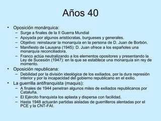 Años 40
• Oposición monárquica:
– Surge a finales de la II Guerra Mundial
– Apoyada por algunos aristócratas, burgueses y generales.
– Objetivo: reinstaurar la monarquía en la persona de D. Juan de Borbón.
– Manifiesto de Lausana (1945): D. Juan ofrece a los españoles una
monarquía reconciliadora.
– Franco actúa neutralizando a los elementos opositores y presentando la
Ley de Sucesión (1947): en la que se establece una monarquía sin rey de
momento.
• Oposición republicana:
– Debilidad por la división ideológica de los exiliados, por la dura represión
interior y por la incapacidad del gobierno republicano en el exilio.
• La guerrilla antifranquista (maquis):
– A finales de 1944 penetran algunos miles de exiliados republicanos por
Cataluña.
– El Ejército franquista los aplasta y dispersa con facilidad.
– Hasta 1948 actuarán partidas aisladas de guerrilleros alentadas por el
PCE y la CNT-FAI.
 