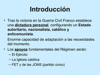 Introducción
• Tras la victoria en la Guerra Civil Franco establece
una dictadura personal, configurando un Estado
autoritario, nacionalista, católico y
anticomunista.
Enorme capacidad de adaptación a las necesidades
del momento.
• Los apoyos fundamentales del Régimen serán:
– El Ejército
– La Iglesia católica
– FET y de las JONS (partido único)
 