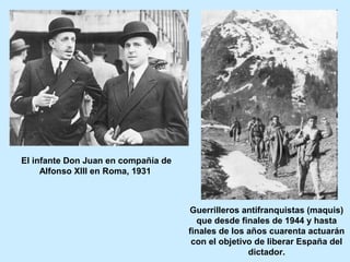 El infante Don Juan en compañía de
Alfonso XIII en Roma, 1931
Guerrilleros antifranquistas (maquis)
que desde finales de 1944 y hasta
finales de los años cuarenta actuarán
con el objetivo de liberar España del
dictador.
 