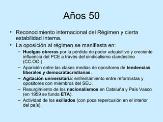 Años 50
• Reconocimiento internacional del Régimen y cierta
estabilidad interna.
• La oposición al régimen se manifiesta en:
– Huelgas obreras por la pérdida de poder adquisitivo y creciente
influencia del PCE a través del sindicalismo clandestino
(CC.OO.)
– Aparición entre las clases medias de opositores de tendencias
liberales y democratacristianas.
– Agitación universitaria: enfrentamiento entre reformistas y
opositores con miembros del SEU.
– Resurgimiento de los nacionalismos en Cataluña y País Vasco
(en 1959 se funda ETA).
– Actividad de los exiliados (con poca repercusión en el interior
del país).
 