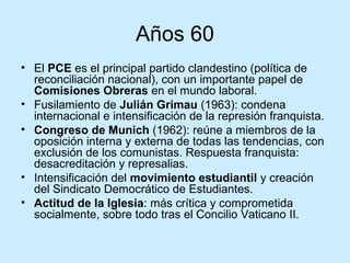 Años 60
• El PCE es el principal partido clandestino (política de
reconciliación nacional), con un importante papel de
Comisiones Obreras en el mundo laboral.
• Fusilamiento de Julián Grimau (1963): condena
internacional e intensificación de la represión franquista.
• Congreso de Munich (1962): reúne a miembros de la
oposición interna y externa de todas las tendencias, con
exclusión de los comunistas. Respuesta franquista:
desacreditación y represalias.
• Intensificación del movimiento estudiantil y creación
del Sindicato Democrático de Estudiantes.
• Actitud de la Iglesia: más crítica y comprometida
socialmente, sobre todo tras el Concilio Vaticano II.
 