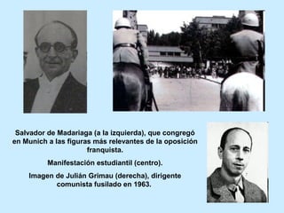 Salvador de Madariaga (a la izquierda), que congregó
en Munich a las figuras más relevantes de la oposición
franquista.
Manifestación estudiantil (centro).
Imagen de Julián Grimau (derecha), dirigente
comunista fusilado en 1963.
 