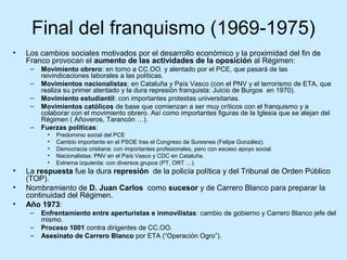 Final del franquismo (1969-1975)
• Los cambios sociales motivados por el desarrollo económico y la proximidad del fin de
Franco provocan el aumento de las actividades de la oposición al Régimen:
– Movimiento obrero: en torno a CC.OO. y alentado por el PCE, que pasará de las
reivindicaciones laborales a las políticas.
– Movimientos nacionalistas: en Cataluña y País Vasco (con el PNV y el terrorismo de ETA, que
realiza su primer atentado y la dura represión franquista: Juicio de Burgos en 1970).
– Movimiento estudiantil: con importantes protestas universitarias.
– Movimientos católicos de base que comienzan a ser muy críticos con el franquismo y a
colaborar con el movimiento obrero. Así como importantes figuras de la Iglesia que se alejan del
Régimen ( Añoveros, Tarancón …).
– Fuerzas políticas:
• Predominio social del PCE
• Cambio importante en el PSOE tras el Congreso de Suresnes (Felipe González).
• Democracia cristiana: con importantes profesionales, pero con escaso apoyo social.
• Nacionalistas: PNV en el País Vasco y CDC en Cataluña.
• Extrema izquierda: con diversos grupos (PT, ORT …).
• La respuesta fue la dura represión de la policía política y del Tribunal de Orden Público
(TOP).
• Nombramiento de D. Juan Carlos como sucesor y de Carrero Blanco para preparar la
continuidad del Régimen.
• Año 1973:
– Enfrentamiento entre aperturistas e inmovilistas: cambio de gobierno y Carrero Blanco jefe del
mismo.
– Proceso 1001 contra dirigentes de CC.OO.
– Asesinato de Carrero Blanco por ETA (“Operación Ogro”).
 