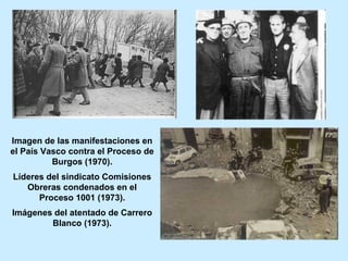 Imagen de las manifestaciones en
el País Vasco contra el Proceso de
Burgos (1970).
Líderes del sindicato Comisiones
Obreras condenados en el
Proceso 1001 (1973).
Imágenes del atentado de Carrero
Blanco (1973).
 