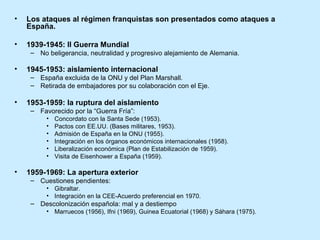 • Los ataques al régimen franquistas son presentados como ataques a
España.
• 1939-1945: II Guerra Mundial
– No beligerancia, neutralidad y progresivo alejamiento de Alemania.
• 1945-1953: aislamiento internacional
– España excluida de la ONU y del Plan Marshall.
– Retirada de embajadores por su colaboración con el Eje.
• 1953-1959: la ruptura del aislamiento
– Favorecido por la “Guerra Fría”:
• Concordato con la Santa Sede (1953).
• Pactos con EE.UU. (Bases militares, 1953).
• Admisión de España en la ONU (1955).
• Integración en los órganos económicos internacionales (1958).
• Liberalización económica (Plan de Estabilización de 1959).
• Visita de Eisenhower a España (1959).
• 1959-1969: La apertura exterior
– Cuestiones pendientes:
• Gibraltar.
• Integración en la CEE-Acuerdo preferencial en 1970.
– Descolonización española: mal y a destiempo
• Marruecos (1956), Ifni (1969), Guinea Ecuatorial (1968) y Sáhara (1975).
 