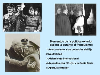 Momentos de la política exterior
española durante el franquismo:
1.Acercamiento a las potencias del Eje
2.Neutralidad
3.Aislamiento internacional
4.Acuerdos con EE.UU. y la Santa Sede
5.Apertura exterior
 