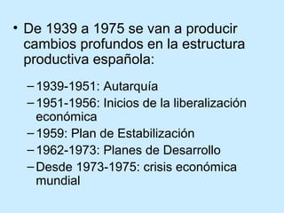 • De 1939 a 1975 se van a producir
cambios profundos en la estructura
productiva española:
–1939-1951: Autarquía
–1951-1956: Inicios de la liberalización
económica
–1959: Plan de Estabilización
–1962-1973: Planes de Desarrollo
–Desde 1973-1975: crisis económica
mundial
 