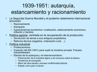 1939-1951: autarquía,
estancamiento y racionamiento
• La Segunda Guerra Mundial y el posterior aislamiento internacional
provocan:
– Racionamiento
– Estraperlo
– Autosuficiencia económica: ruralización, estancamiento económico,
inflación y hambre.
• Política agraria: centrada en la recuperación de la producción:
– Devolución de tierras a sus antiguos propietarios.
– Reforma técnica (regadíos, ordenación rural …).
• Política industrial:
– Proteccionismo.
– Creación del INI (1941) para suplir la iniciativa privada. Fracaso
industrializador.
– Efectos de la autarquía y el intervencionismo:
• Potenciación de la industria ligera o de consumo sobre la básica.
• Tendencia al monopolio.
• Mano de obra barata y escasa conflictividad laboral.
• Estado como gran inversor.
 
