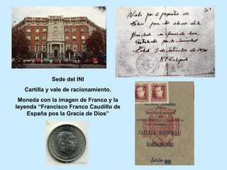 Sede del INI
Cartilla y vale de racionamiento.
Moneda con la imagen de Franco y la
leyenda “Francisco Franco Caudillo de
España pos la Gracia de Dios”
 