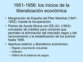 1951-1956: los inicios de la
liberalización económica
• Marginación de España del Plan Marshal (1947-
1952): impide la recuperación.
• Pactos de Ayuda Mutua con EE.UU. (1953):
concesión de créditos para compras que
permiten la eliminación del mercado negro y del
racionamiento y la estabilización de los precios
hasta 1956.
• Apertura exterior y liberalismo económico:
– Rápido crecimiento industrial.
– Inflación.
– Déficit de la balanza de pagos.
 