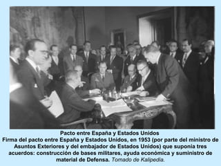 Pacto entre España y Estados Unidos
Firma del pacto entre España y Estados Unidos, en 1953 (por parte del ministro de
Asuntos Exteriores y del embajador de Estados Unidos) que suponía tres
acuerdos: construcción de bases militares, ayuda económica y suministro de
material de Defensa. Tomado de Kalipedia.
 