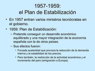 1957-1959:
el Plan de Estabilización
• En 1957 entran varios ministros tecnócratas en
el gobierno.
• 1959: Plan de Estabilización:
– Pretende conseguir un desarrollo económico
equilibrado y una mayor integración de la economía
española con la de otros países.
– Sus efectos fueron:
• Forzada austeridad que provoca la reducción de la demanda
interna y la estabilidad de los precios.
• Pero también, la restricción de la actividad económica y el
incremento del paro (emigración a Europa).
 