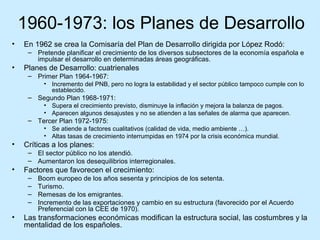 1960-1973: los Planes de Desarrollo
• En 1962 se crea la Comisaría del Plan de Desarrollo dirigida por López Rodó:
– Pretende planificar el crecimiento de los diversos subsectores de la economía española e
impulsar el desarrollo en determinadas áreas geográficas.
• Planes de Desarrollo: cuatrienales
– Primer Plan 1964-1967:
• Incremento del PNB, pero no logra la estabilidad y el sector público tampoco cumple con lo
establecido.
– Segundo Plan 1968-1971:
• Supera el crecimiento previsto, disminuye la inflación y mejora la balanza de pagos.
• Aparecen algunos desajustes y no se atienden a las señales de alarma que aparecen.
– Tercer Plan 1972-1975:
• Se atiende a factores cualitativos (calidad de vida, medio ambiente …).
• Altas tasas de crecimiento interrumpidas en 1974 por la crisis económica mundial.
• Críticas a los planes:
– El sector público no los atendió.
– Aumentaron los desequilibrios interregionales.
• Factores que favorecen el crecimiento:
– Boom europeo de los años sesenta y principios de los setenta.
– Turismo.
– Remesas de los emigrantes.
– Incremento de las exportaciones y cambio en su estructura (favorecido por el Acuerdo
Preferencial con la CEE de 1970).
• Las transformaciones económicas modifican la estructura social, las costumbres y la
mentalidad de los españoles.
 
