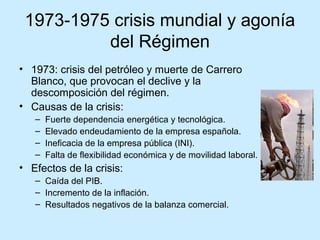 1973-1975 crisis mundial y agonía
del Régimen
• 1973: crisis del petróleo y muerte de Carrero
Blanco, que provocan el declive y la
descomposición del régimen.
• Causas de la crisis:
– Fuerte dependencia energética y tecnológica.
– Elevado endeudamiento de la empresa española.
– Ineficacia de la empresa pública (INI).
– Falta de flexibilidad económica y de movilidad laboral.
• Efectos de la crisis:
– Caída del PIB.
– Incremento de la inflación.
– Resultados negativos de la balanza comercial.
 