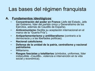 Las bases del régimen franquista
A. Fundamentos ideológicos:
– Concentración del poder en Franco (Jefe del Estado, Jefe
del Gobierno, líder del partido único y Generalísimo de los
Ejércitos, además de Caudillo de España).
– Anticomunismo (facilita su aceptación internacional en el
marco de la “Guerra Fría”).
– Antiparlamentarismo y antiliberalismo (contrario a la
democracia y a las libertades políticas).
– Nacional catolicismo.
– Defensa de la unidad de la patria, centralismo y nacional
patriotismo.
– Militarismo.
– Rasgos fascistas y totalitarios (símbolos, uniformes, líder
indiscutible –Caudillo-, violencia e intervención en la vida
social y económica).
 