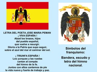 LETRA DEL POETA JOSE MARIA PEMAN
¡ VIVA ESPAÑA !
Alzad los brazos, hijos
del pueblo español,
que vuelve a resurgir.
Gloria a la Patria que supo seguir,
sobre el azul del mar el caminar del sol.
¡ TRIUNFA ESPAÑA !
Los yunques y las ruedas
cantan al compás
del himno de la fe.
Juntos con ellos cantemos de pie
la vida nueva y fuerte de trabajo y paz.
Símbolos del
franquismo:
Bandera, escudo y
letra del himno
nacional.
 