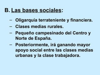 B. Las bases sociales:
– Oligarquía terrateniente y financiera.
– Clases medias rurales.
– Pequeño campesinado del Centro y
Norte de España.
– Posteriormente, irá ganando mayor
apoyo social entre las clases medias
urbanas y la clase trabajadora.
 