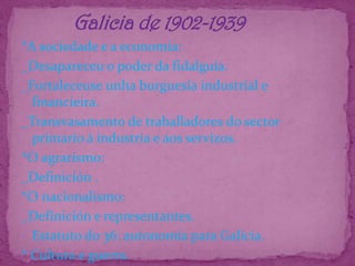            Galicia de 1902-1939*A sociedade e a economía:_Desapareceu o poder da fidalguía._Fortaleceuse unha burguesía industrial e financieira._Transvasamento de traballadores do sector primario á industria e aos servizos.*O agrarismo:_Definición .*O nacionalismo:_Definición e representantes.Estatuto do 36: autonomía para Galicia.* Cultura e guerra.