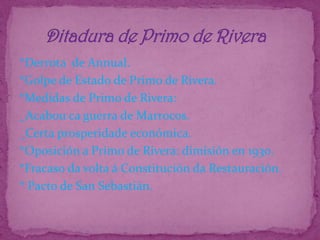 *Derrota  de Annual.*Golpe de Estado de Primo de Rivera.*Medidas de Primo de Rivera:_Acabou ca guerra de Marrocos._Certa prosperidade económica.*Oposición a Primo de Rivera: dimisión en 1930.*Fracaso da volta á Constitución da Restauración.* Pacto de San Sebastián.      Ditadura de Primo de Rivera