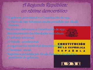 * O goberno provisional e a Constitución de 1931._ O Pacto de San Sebastián estaba presidido por Alcalá Zamora.*As Cortes elaboraron a Constitución de 1931:_Recoñecemento das liberdades individuais._O sufraxio universal._ O Estado  aconfesional._A organización territorial descentralizada._O benestar  social.* República presidida por Alcalá Zamora e Azaña foi o presidente do goberno.               A Segunda República:              un réxime democrático