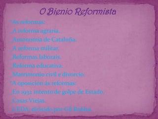               O Bienio Reformista*As reformas:_A reforma agraria._Autonomía de Cataluña._A reforma militar._Reformas laborais._Reforma educativa._Matrimonio civil e divorcio.*A oposición ás reformas:_En 1932 intento de golpe de Estado._Casas Viejas._CEDA: dirixido por Gil Robles.