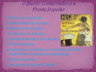        O Bienio Conservador e a                Fronte Popular*O Bienio Conservador:_Partido radical de Lerroux.*Revolución de outubro:_ Revolución en Asturias._Cataluña sumouse á insurrección.*A Fronte Popular:_Integrada por socialistas, comunistas, partidos republicanos e o apoio dos anarquistas._ Falanxe Española._Calvo Sotelo e tenente Castillo.