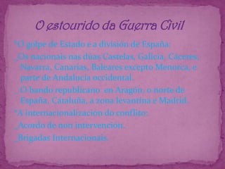 *O golpe de Estado e a división de España:_Os nacionais nas dúas Castelas, Galicia, Cáceres, Navarra, Canarias, Baleares excepto Menorca, e parte de Andalucía occidental._ O bando republicano  en Aragón, o norte de España, Cataluña, a zona levantina e Madrid.*A internacionalización do conflito:_Acordo de non intervención._Brigadas Internacionais.       O estourido da Guerra Civil