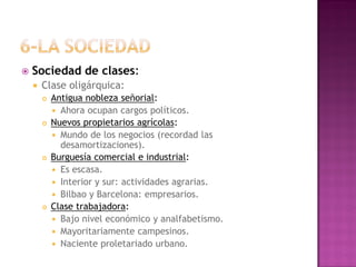  Sociedad de clases:
 Clase oligárquica:
 Antigua nobleza señorial:
 Ahora ocupan cargos políticos.
 Nuevos propietarios agrícolas:
 Mundo de los negocios (recordad las
desamortizaciones).
 Burguesía comercial e industrial:
 Es escasa.
 Interior y sur: actividades agrarias.
 Bilbao y Barcelona: empresarios.
 Clase trabajadora:
 Bajo nivel económico y analfabetismo.
 Mayoritariamente campesinos.
 Naciente proletariado urbano.
 