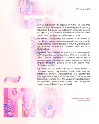Presentación




Con la publicación de España en Cifras un año más
presentamos a los interesados una visión general, sencilla y
actualizada de España. Esta publicación ofrece, con carácter
divulgativo y estilo directo, información estadística sobre
nuestro país y su situación en el entorno europeo.
Las breves explicaciones, los gráficos y los mapas se
complementan para ayudar a comprender los resultados de
las operaciones estadísticas que se incluyen y que estudian
los distintos fenómenos sociales, económicos y
demográficos.
España en Cifras recoge información que proviene no sólo
del Instituto Nacional de Estadística (INE), sino también de
otras fuentes estadísticas oficiales nacionales e
internacionales y que los interesados pueden consultar y
ampliar de forma gratuita en nuestra página web:
http://www.ine.es
Esperamos que esta publicación sea del interés de todos y
despierte nuevas inquietudes relacionadas con las
estadísticas oficiales. Aprovechamos esta oportunidad
para agradecer a todos los informantes su esfuerzo y la
confianza depositada en el INE, ya que sin su colaboración
no podríamos llevar a cabo nuestra tarea de generar
conocimiento útil para toda la sociedad.




                                      Gregorio Izquierdo Llanes
                                               Presidente del INE
 