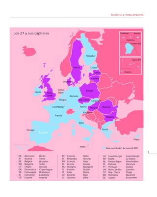 Territorio y medio ambiente




Los 27 y sus capitales                                                                                              Guadalupe        Reunión


                                                                                                                           Martinica
                                                                                                                                Guayana (FR)




                                                                                SE
                                                                             Finlandia
                                                                                                                                   Azores (PT)


                                                            Suecia               Estonia

                                                                                       Letonia                           Madeira


                                                                                  Lituania
                                                Dinamarca


                                         Países                              Polonia
                    Irlanda   Reino      Bajos
                              Unido                    Alemania
                                          Bélgica                 Rep. Checa Eslovaquia


                                  Luxemburgo                         Austria     Hungría         Rumanía

                                                                        Eslovenia
                                      Francia
                                                                                                     Bulgaria

                                                                  Italia


         Portugal                                                                                Grecia
                        España

                                                                                                                                    Chipre


                                                                     Malta
                                                                                                    Zona euro desde 1 de enero de 2011
                                                                                                                                                 3
   DE   Alemania        Berlín                  EE   Estonia            Tallin                   LU       Luxemburgo      Luxemburgo
   AT   Austria         Viena                   FI   Finlandia          Helsinki                 MT       Malta           La Valeta
   BE   Bélgica         Bruselas                FR   Francia            París                    NL       Países Bajos    Ámsterdam
   BG   Bulgaria        Sofía                   EL   Grecia             Atenas                   PL       Polonia         Varsovia
   CY   Chipre          Nicosia                 HU   Hungría            Budapest                 PT       Portugal        Lisboa
   DK   Dinamarca       Copenhague              IE   Irlanda            Dublín                   UK       Reino Unido     Londres
   SK   Eslovaquia      Bratislava              IT   Italia             Roma                     CZ       Rep. Checa      Praga
   SI   Eslovenia       Liubliana               LV   Letonia            Riga                     RO       Rumanía         Bucarest
   ES   España          Madrid                  LT   Lituania           Vilna                    SE       Suecia          Estocolmo
 