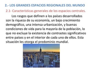 2.- LOS GRANDES ESPACIOS REGIONALES DEL MUNDO
2.1- Características generales de los espacios centrales.
Los rasgos que definen a los países desarrollados
son la riqueza de su economía, un bajo crecimiento
demográfico, una intensa urbanización, y buenas
condiciones de vida para la mayoría de la población, lo
que no excluye la existencia de contrastes significativos
entre países y en el interior de cada uno de ellos. Esta
situación les otorga el predominio mundial.
 