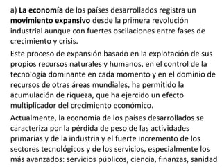 a) La economía de los países desarrollados registra un
movimiento expansivo desde la primera revolución
industrial aunque con fuertes oscilaciones entre fases de
crecimiento y crisis.
Este proceso de expansión basado en la explotación de sus
propios recursos naturales y humanos, en el control de la
tecnología dominante en cada momento y en el dominio de
recursos de otras áreas mundiales, ha permitido la
acumulación de riqueza, que ha ejercido un efecto
multiplicador del crecimiento económico.
Actualmente, la economía de los países desarrollados se
caracteriza por la pérdida de peso de las actividades
primarias y de la industria y el fuerte incremento de los
sectores tecnológicos y de los servicios, especialmente los
más avanzados: servicios públicos, ciencia, finanzas, sanidad
 