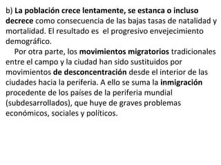 b) La población crece lentamente, se estanca o incluso
decrece como consecuencia de las bajas tasas de natalidad y
mortalidad. El resultado es el progresivo envejecimiento
demográfico.
Por otra parte, los movimientos migratorios tradicionales
entre el campo y la ciudad han sido sustituidos por
movimientos de desconcentración desde el interior de las
ciudades hacia la periferia. A ello se suma la inmigración
procedente de los países de la periferia mundial
(subdesarrollados), que huye de graves problemas
económicos, sociales y políticos.
 