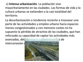c) Intensa urbanización. La población vive
mayoritariamente en las ciudades. Las formas de vida y la
cultura urbanas se extienden a la casi totalidad del
territorio.
La desurbanización o tendencia reciente a trasvasar una
parte de las actividades y empleo urbano hacia espacios
menos congestionados y con menores costes no ha
supuesto la pérdida de atractivo de las ciudades, que han
reforzado su capacidad de captar las actividades más
avanzadas, debido a su papel como nodos de
interconexión con el sistema mundo.
 