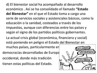 d) El bienestar social ha acompañado al desarrollo
económico . Así se ha consolidado el llamado “Estado
del Bienestar” en el que el Estado toma a cargo una
serie de servicios sociales y asistenciales básicos, como la
educación o la sanidad, costeados a través de los
impuestos, aunque con diferencias entre los países y
según el signo de los partidos políticos gobernantes.
La actual crisis global (económica, financiera y social)
está poniendo en peligro el Estado del Bienestar en
muchos países, particularmente en las
democracias desarrolladas de Europa
occidental, donde más tradición
tienen estas políticas del Estado.
 